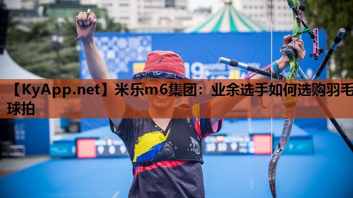 米乐m6集团:业余选手如何选购羽毛球拍