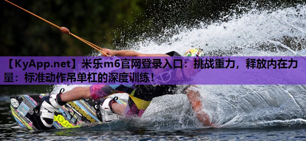 挑战重力，释放内在力量：标准动作吊单杠的深度训练！